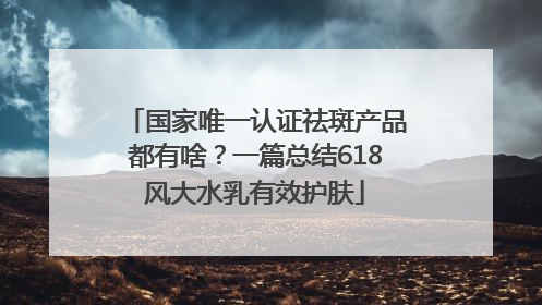 国家唯一认证祛斑产品都有啥？一篇总结618风大水乳有效护肤